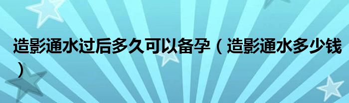 造影通水過(guò)后多久可以備孕（造影通水多少錢(qián)）
