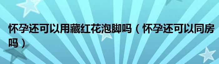 懷孕還可以用藏紅花泡腳嗎（懷孕還可以同房嗎）
