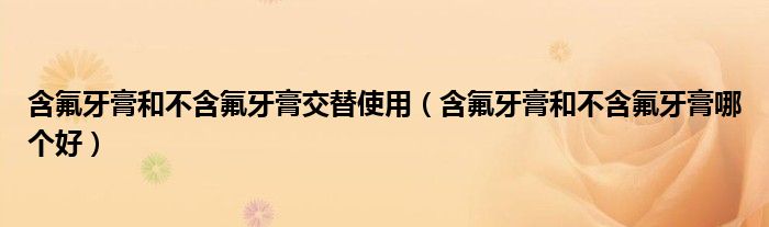 含氟牙膏和不含氟牙膏交替使用（含氟牙膏和不含氟牙膏哪個好）