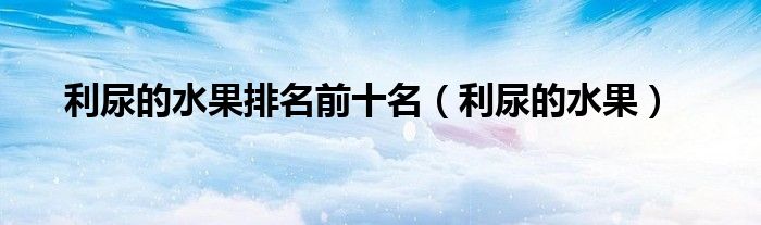 利尿的水果排名前十名（利尿的水果）
