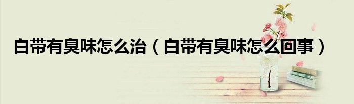 白帶有臭味怎么治(白帶有臭味怎么回事)