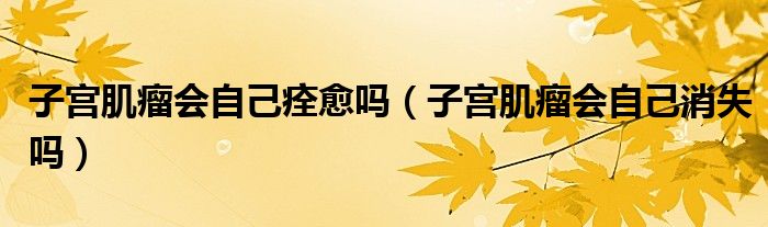 子宮肌瘤會(huì)自己痊愈嗎（子宮肌瘤會(huì)自己消失嗎）