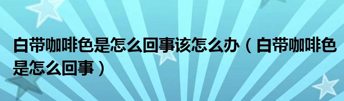 白帶咖啡色是怎么回事該怎么辦（白帶咖啡色是怎么回事）