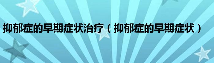 抑郁癥的早期癥狀治療(抑郁癥的早期癥狀)