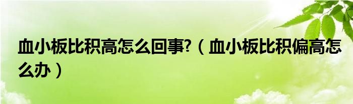血小板比積高怎么回事?（血小板比積偏高怎么辦）
