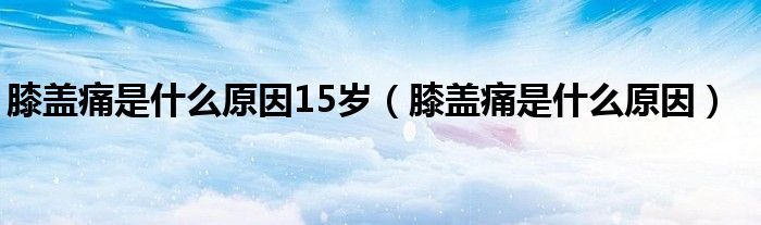 膝蓋痛是什么原因15歲（膝蓋痛是什么原因）