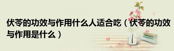 伏苓的功效與作用什么人適合吃（伏苓的功效與作用是什么）