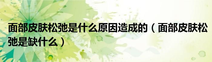 面部皮膚松弛是什么原因造成的（面部皮膚松弛是缺什么）