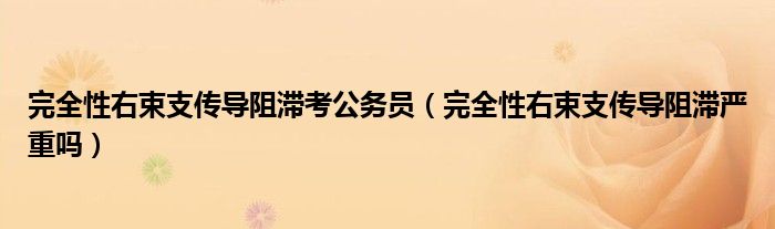 完全性右束支傳導(dǎo)阻滯考公務(wù)員（完全性右束支傳導(dǎo)阻滯嚴(yán)重嗎）