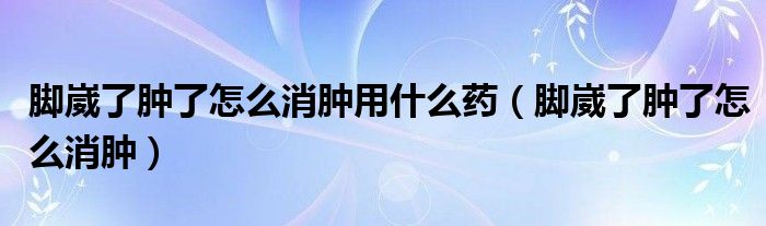 腳崴了腫了怎么消腫用什么藥（腳崴了腫了怎么消腫）