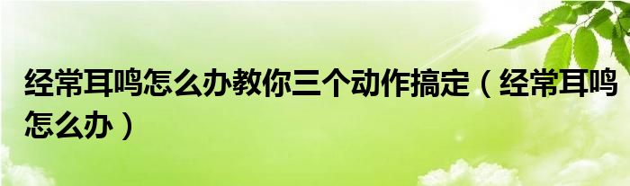 經(jīng)常耳鳴怎么辦教你三個(gè)動(dòng)作搞定（經(jīng)常耳鳴怎么辦）