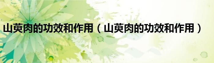 山萸肉的功效和作用(山萸肉的功效和作用)