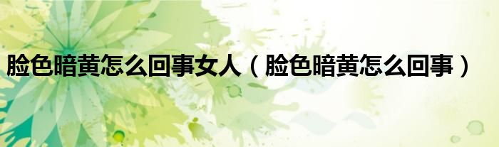 臉色暗黃怎么回事女人（臉色暗黃怎么回事）