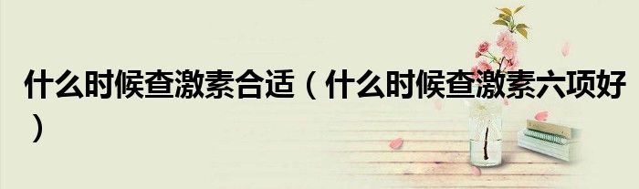 什么時候查激素合適（什么時候查激素六項好）