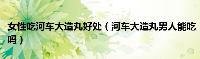 女性吃河車大造丸好處（河車大造丸男人能吃嗎）