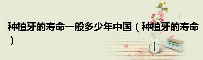 種植牙的壽命一般多少年中國（種植牙的壽命）