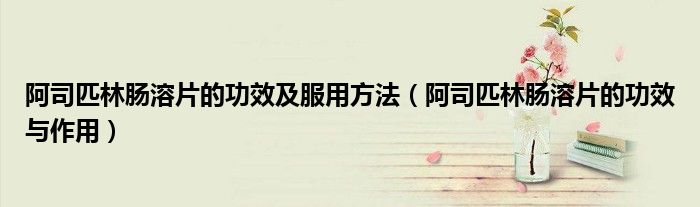 阿司匹林腸溶片的功效及服用方法（阿司匹林腸溶片的功效與作用）