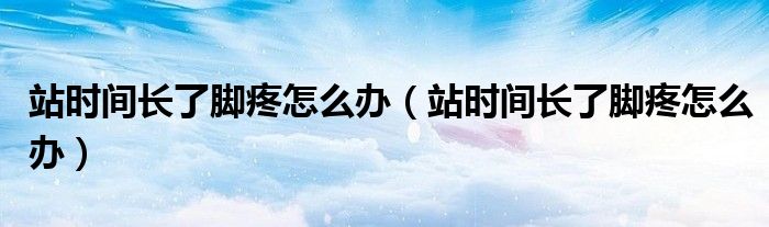 站時間長了腳疼怎么辦（站時間長了腳疼怎么辦）
