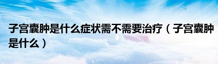子宮囊腫是什么癥狀需不需要治療（子宮囊腫是什么）
