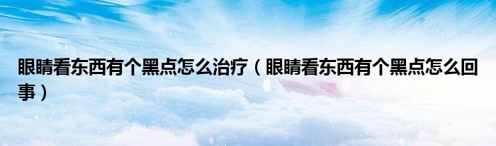 眼睛看東西有個(gè)黑點(diǎn)怎么治療（眼睛看東西有個(gè)黑點(diǎn)怎么回事）