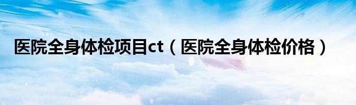 醫(yī)院全身體檢項目ct（醫(yī)院全身體檢價格）