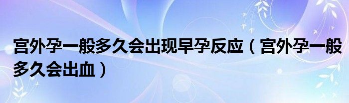 宮外孕一般多久會(huì)出現(xiàn)早孕反應(yīng)（宮外孕一般多久會(huì)出血）