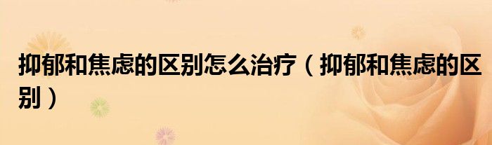 抑郁和焦慮的區(qū)別怎么治療（抑郁和焦慮的區(qū)別）