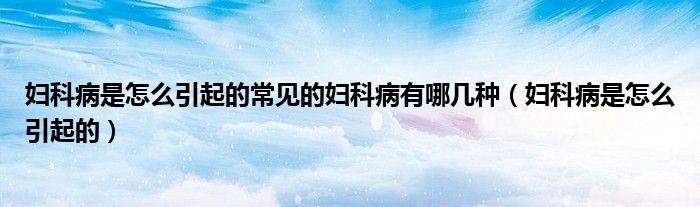 婦科病是怎么引起的常見(jiàn)的婦科病有哪幾種（婦科病是怎么引起的）