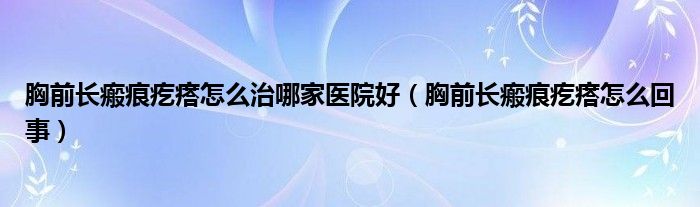 胸前長(zhǎng)瘢痕疙瘩怎么治哪家醫(yī)院好（胸前長(zhǎng)瘢痕疙瘩怎么回事）