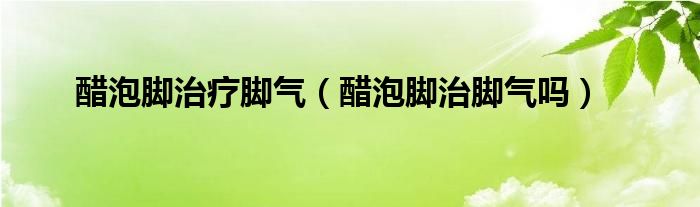 醋泡腳治療腳氣（醋泡腳治腳氣嗎）