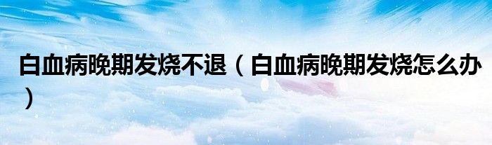 白血病晚期發(fā)燒不退（白血病晚期發(fā)燒怎么辦）