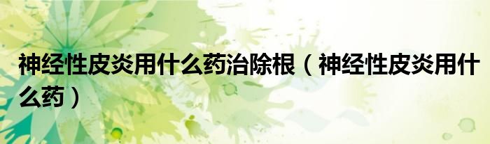 神經(jīng)性皮炎用什么藥治除根（神經(jīng)性皮炎用什么藥）