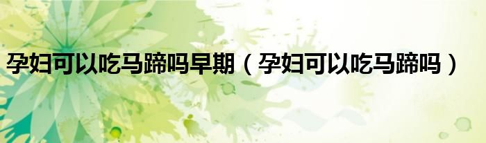 孕婦可以吃馬蹄嗎早期(孕婦可以吃馬蹄嗎)