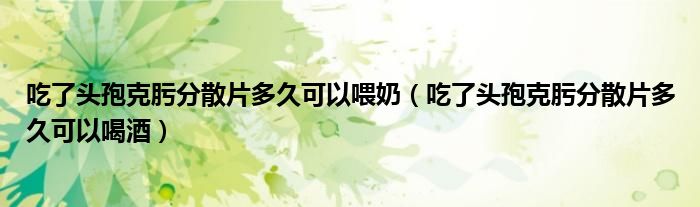 吃了頭孢克肟分散片多久可以喂奶（吃了頭孢克肟分散片多久可以喝酒）