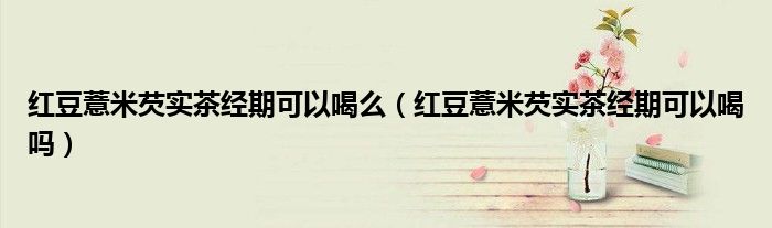 紅豆薏米芡實(shí)茶經(jīng)期可以喝么（紅豆薏米芡實(shí)茶經(jīng)期可以喝嗎）