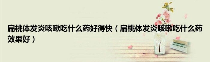 扁桃體發(fā)炎咳嗽吃什么藥好得快（扁桃體發(fā)炎咳嗽吃什么藥效果好）