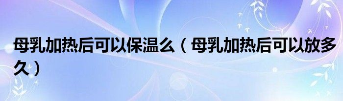 母乳加熱后可以保溫么（母乳加熱后可以放多久）