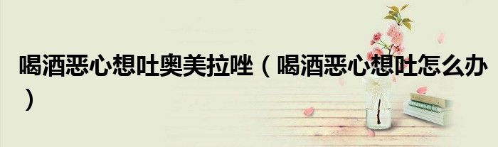 喝酒惡心想吐奧美拉唑（喝酒惡心想吐怎么辦）