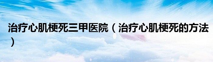 治療心肌梗死三甲醫(yī)院（治療心肌梗死的方法）