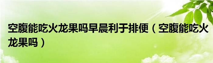 空腹能吃火龍果嗎早晨利于排便（空腹能吃火龍果嗎）