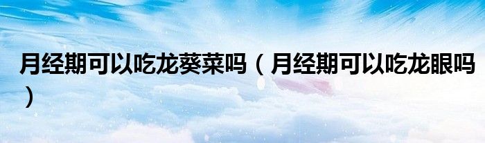 月經(jīng)期可以吃龍葵菜嗎（月經(jīng)期可以吃龍眼嗎）
