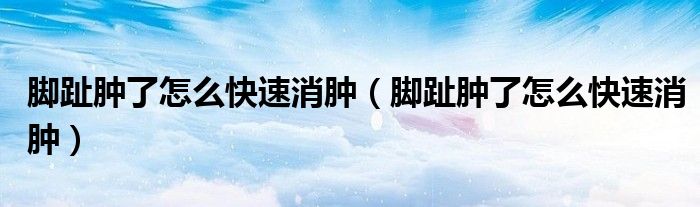 腳趾腫了怎么快速消腫（腳趾腫了怎么快速消腫）