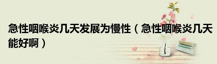 急性咽喉炎幾天發(fā)展為慢性（急性咽喉炎幾天能好啊）