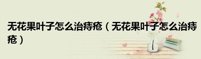 無花果葉子怎么治痔瘡（無花果葉子怎么治痔瘡）