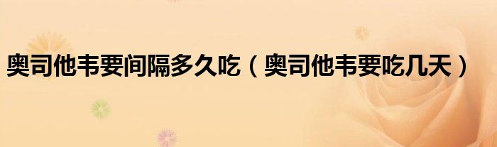 奧司他韋要間隔多久吃（奧司他韋要吃幾天）