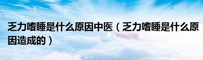 乏力嗜睡是什么原因中醫(yī)（乏力嗜睡是什么原因造成的）