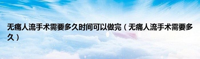 無痛人流手術(shù)需要多久時(shí)間可以做完（無痛人流手術(shù)需要多久）