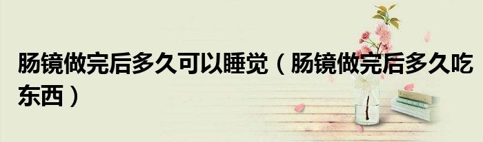 腸鏡做完后多久可以睡覺（腸鏡做完后多久吃東西）
