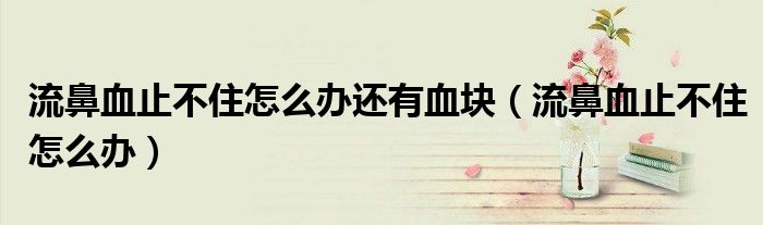 流鼻血止不住怎么辦還有血塊（流鼻血止不住怎么辦）