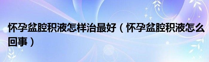 懷孕盆腔積液怎樣治最好（懷孕盆腔積液怎么回事）